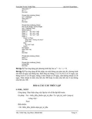 Trung tâm Tin học 14-Bà Triệu Lập trình Visual Basic
10A, 14 Bà Triệu, Quy Nhơn. 056-821483 Trang 11
txtso.Text = ""
pt = "*"
End Sub
Private Sub cmdchia_Click()
so1 = Val(txtso)
txtso.Text = ""
pt = "/"
End Sub
Private Sub cmdbang_Click()
Dim kq As Single, so2 As Single
so2 = Val(txtso.Text)
Select Case pt
Case "+": kq = so1 + so2
Case "-": kq = so1 - so2
Case "*": kq = so1 * so2
Case "/"
If so2 = 0 Then
txtso.Text = "không chia được"
GoTo abc
Else
kq = so1 / so2
End If
End Select
txtso.Text = kq
abc:
End Sub
Private Sub cmdxoa_Click()
txtso = ""
End Sub
Private Sub cmdthoat_Click()
Unload Me
End Sub
Bài tập 3.2 Tạo ứng dụng giải phương trình bậc hai ax2
+ bx + c = 0.
Bài tập 3.3 Tạo ứng dụng để khi nhập vào một tháng của năm nào đó, chương trình
cho biết số ngày của tháng này. Biết rằng các tháng 1,3,5,7,8,10,12 có 31 ngày; các
tháng 4,6,9,11 có 30 ngày; tháng 2 năm nhuận có 29 ngày, năm không nhuận có 28
ngày. Năm nhuận là năm chia hết cho 400 hoặc là năm chia hết cho 4 mà không
chia hết cho 100.
BÀI 4. CÁC CẤU TRÚC LẶP
I- FOR…NEXT
Công dụng. Thực hiện công việc lặp lại với số lần lặp biết trước.
Cú pháp. For <biến_điều_khiển=giá_trị_đầu> To <giá_trị_cuối> [step n]
<công việc>
Next
Điều khiển:
+ B1. Biến_điều_khiển nhận giá_trị_đầu
 