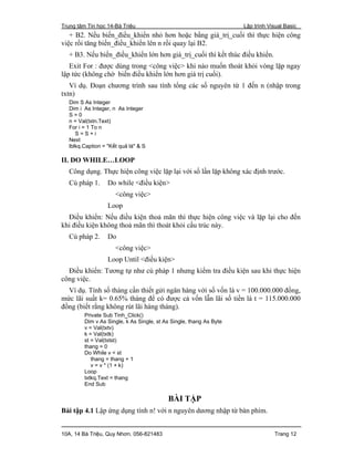 Trung tâm Tin học 14-Bà Triệu Lập trình Visual Basic
10A, 14 Bà Triệu, Quy Nhơn. 056-821483 Trang 12
+ B2. Nếu biến_điều_khiển nhỏ hơn hoặc bằng giá_trị_cuối thì thực hiện công
việc rồi tăng biến_điều_khiển lên n rồi quay lại B2.
+ B3. Nếu biến_điều_khiển lớn hơn giá_trị_cuối thì kết thúc điều khiển.
Exit For : được dùng trong <công việc> khi nào muốn thoát khỏi vòng lặp ngay
lập tức (không chờ biến điều khiển lớn hơn giá trị cuối).
Ví dụ. Đoạn chương trình sau tính tổng các số nguyên từ 1 đến n (nhập trong
txtn)
Dim S As Integer
Dim i As Integer, n As Integer
S = 0
n = Val(txtn.Text)
For i = 1 To n
S = S + i
Next
lblkq.Caption = "Kết quả là" & S
II. DO WHILE…LOOP
Công dụng. Thực hiện công việc lặp lại với số lần lặp không xác định trước.
Cú pháp 1. Do while <điều kiện>
<công việc>
Loop
Điều khiển: Nếu điều kiện thoả mãn thì thực hiện công việc và lặp lại cho đến
khi điều kiện không thoả mãn thì thoát khỏi cấu trúc này.
Cú pháp 2. Do
<công việc>
Loop Until <điều kiện>
Điều khiển: Tương tự như cú pháp 1 nhưng kiểm tra điều kiện sau khi thực hiện
công việc.
Ví dụ. Tính số tháng cần thiết gửi ngân hàng với số vốn là v = 100.000.000 đồng,
mức lãi suất k= 0.65% tháng để có được cả vốn lẫn lãi số tiền là t = 115.000.000
đồng (biết rằng không rút lãi hàng tháng).
Private Sub Tinh_Click()
Dim v As Single, k As Single, st As Single, thang As Byte
v = Val(txtv)
k = Val(txtk)
st = Val(txtst)
thang = 0
Do While v < st
thang = thang + 1
v = v * (1 + k)
Loop
txtkq.Text = thang
End Sub
BÀI TẬP
Bài tập 4.1 Lập ứng dụng tính n! với n nguyên dương nhập từ bàn phím.
 