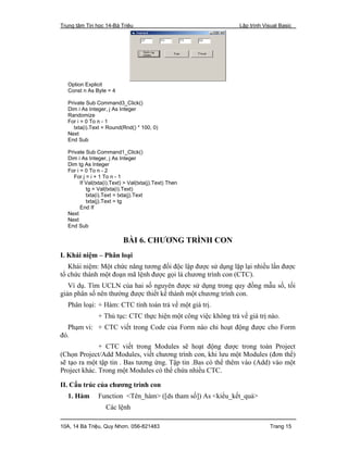 Trung tâm Tin học 14-Bà Triệu Lập trình Visual Basic
10A, 14 Bà Triệu, Quy Nhơn. 056-821483 Trang 15
Option Explicit
Const n As Byte = 4
Private Sub Command3_Click()
Dim i As Integer, j As Integer
Randomize
For i = 0 To n - 1
txta(i).Text = Round(Rnd() * 100, 0)
Next
End Sub
Private Sub Command1_Click()
Dim i As Integer, j As Integer
Dim tg As Integer
For i = 0 To n - 2
For j = i + 1 To n - 1
If Val(txta(i).Text) > Val(txta(j).Text) Then
tg = Val(txta(i).Text)
txta(i).Text = txta(j).Text
txta(j).Text = tg
End If
Next
Next
End Sub
BÀI 6. CHƯƠNG TRÌNH CON
I. Khái niệm – Phân loại
Khái niệm: Một chức năng tương đối độc lập được sử dụng lặp lại nhiều lần được
tổ chức thành một đoạn mã lệnh được gọi là chương trình con (CTC).
Ví dụ. Tìm UCLN của hai số nguyên được sử dụng trong quy đồng mẫu số, tối
giản phân số nên thường được thiết kế thành một chương trình con.
Phân loại: + Hàm: CTC tính toán trả về một giá trị.
+ Thủ tục: CTC thực hiện một công việc không trả về giá trị nào.
Phạm vi: + CTC viết trong Code của Form nào chỉ hoạt động được cho Form
đó.
+ CTC viết trong Modules sẽ hoạt động được trong toàn Project
(Chọn Project/Add Modules, viết chương trình con, khi lưu một Modules (đơn thể)
sẽ tạo ra một tập tin . Bas tương ứng. Tập tin .Bas có thể thêm vào (Add) vào một
Project khác. Trong một Modules có thể chứa nhiều CTC.
II. Cấu trúc của chương trình con
1. Hàm Function <Tên_hàm> ([ds tham số]) As <kiểu_kết_quả>
Các lệnh
 