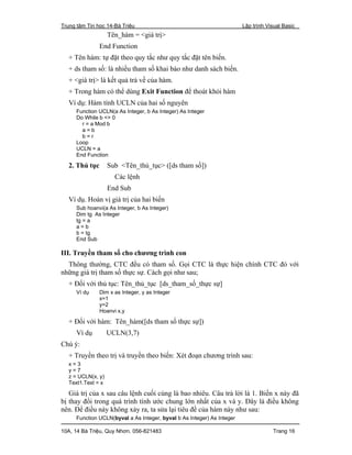 Trung tâm Tin học 14-Bà Triệu Lập trình Visual Basic
10A, 14 Bà Triệu, Quy Nhơn. 056-821483 Trang 16
Tên_hàm = <giá trị>
End Function
+ Tên hàm: tự đặt theo quy tắc như quy tắc đặt tên biến.
+ ds tham số: là nhiều tham số khai báo như danh sách biến.
+ <giá trị> là kết quả trả về của hàm.
+ Trong hàm có thể dùng Exit Function để thoát khỏi hàm
Ví dụ: Hàm tính UCLN của hai số nguyên
Function UCLN(a As Integer, b As Integer) As Integer
Do While b <> 0
r = a Mod b
a = b
b = r
Loop
UCLN = a
End Function
2. Thủ tục Sub <Tên_thủ_tục> ([ds tham số])
Các lệnh
End Sub
Ví dụ. Hoán vị giá trị của hai biến
Sub hoanvi(a As Integer, b As Integer)
Dim tg As Integer
tg = a
a = b
b = tg
End Sub
III. Truyền tham số cho chương trình con
Thông thường, CTC đều có tham số. Gọi CTC là thực hiện chính CTC đó với
những giá trị tham số thực sự. Cách gọi như sau;
+ Đối với thủ tục: Tên_thủ_tục [ds_tham_số_thực sự]
Ví dụ Dim x as Integer, y as Integer
x=1
y=2
Hoanvi x,y
+ Đối với hàm: Tên_hàm([ds tham số thực sự])
Ví dụ UCLN(3,7)
Chú ý:
+ Truyền theo trị và truyền theo biến: Xét đoạn chương trình sau:
x = 3
y = 7
z = UCLN(x, y)
Text1.Text = x
Giá trị của x sau câu lệnh cuối cùng là bao nhiêu. Câu trả lời là 1. Biến x này đã
bị thay đổi trong quá trình tính ước chung lớn nhất của x và y. Đây là điều không
nên. Để điều này không xảy ra, ta sửa lại tiêu đề của hàm này như sau:
Function UCLN(byval a As Integer, byval b As Integer) As Integer
 