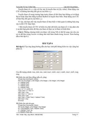 Trung tâm Tin học 14-Bà Triệu Lập trình Visual Basic
10A, 14 Bà Triệu, Quy Nhơn. 056-821483 Trang 17
Truyền tham số x, y cho a,b lúc này là truyền theo trị (by value). Hoạt động của
CTC sẽ không làm thay đổi giá trị của biến x, y.
Truyền tham số trong trường hợp trước (tham số khi khai báo không có từ khoá
Byval hoặc khai báo bằng từ khoá ByRef) là truyền theo biến. Hoạt động của CTC
sẽ làm thay đổi giá trị của biến x, y.
Vì vậy, nên hạn chế việc truyền tham số theo biến vì khó quản lý những hiệu ứng
xảy ra khi CTC thực hiện.
+ Khi truyền tham số CTC sẽ kiểm tra chặt chẽ kiểu của tham số vì vậy phải chú
ý sự phù hợp giữa kiểu dữ liệu của tham số thực sự và tham số hình thức.
Chú ý: Những chương trình con được viết trong VB có thể bổ sung vào cho các
cơ sở dữ liệu trong Access và dùng như một hàm chuẩn trong Access. Xem hướng
dẫn ở bài tập 6.2.
BÀI TẬP 6
Bài tập 6.1 Tạo ứng dụng hướng dẫn cho học sinh phổ thông kiểm tra việc cộng hai
phân số.
Các đối tượng chính: txta, txtb, txtc, txtd, txta1, txtb1, txtc1, txtd1, txte1, txtf1, txtp,
txtq;
Mã lệnh cho nút Quy đồng mẫu số, cộng:
Private Sub Command1_Click()
Dim msc As Integer, a As Integer, b As Integer, c As Integer, d As Integer
a = Val(txta.Text)
b = Val(txtb.Text)
c = Val(txtc.Text)
d = Val(txtd.Text)
msc = b * d  ucln(b, d)
Txta1.Text = a * msc  b
txtb1.Text = msc
txtc1.Text = c * msc  d
txtd1.Text = msc
txte1.Text = (Txta1.Text) + Val(txtc1.Text)
txtf1.Text = msc
End Sub
Mã lệnh cho nút rút gọn
Private Sub Command2_Click()
Dim tg As Integer, e As Integer, f As Integer
tg = ucln(Val(txte1.Text), Val(txtf1.Text))
e = Val(txte1.Text)  tg
f = Val(txtf1.Text)  tg
 