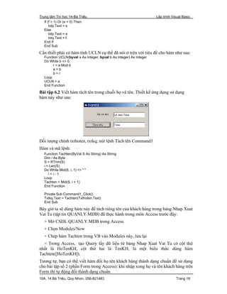 Trung tâm Tin học 14-Bà Triệu Lập trình Visual Basic
10A, 14 Bà Triệu, Quy Nhơn. 056-821483 Trang 18
If (f = 1) Or (e = 0) Then
txtp.Text = e
Else
txtp.Text = e
txtq.Text = f
End If
End Sub
Cần thiết phải có hàm tính UCLN cụ thể đã nói ở trên với tiêu đề cho hàm như sau:
Function UCLN(byval a As Integer, byval b As Integer) As Integer
Do While b <> 0
r = a Mod b
a = b
b = r
Loop
UCLN = a
End Function
Bài tập 6.2 Viết hàm tách tên trong chuỗi họ và tên. Thiết kế ứng dụng sử dụng
hàm này như sau:
Đối tượng chính txthoten, txtkq; nút lệnh Tách tên Command1
Hàm và mã lệnh:
Function Tachten(ByVal S As String) As String
Dim i As Byte
S = RTrim(S)
i = Len(S)
Do While Mid(S, i, 1) <> " "
i = i - 1
Loop
Tachten = Mid(S, i + 1)
End Function
Private Sub Command1_Click()
Txtkq.Text = Tachten(Txthoten.Text)
End Sub
Bây giờ ta sẽ dùng hàm này để tách riêng tên của khách hàng trong bảng Nhap Xuat
Vat Tu (tập tin QUANLY.MDB) đã thực hành trong môn Access trước đây:
+ Mở CSDL QUANLY.MDB trong Access
+ Chọn Modules/New
+ Chép hàm Tachten trong VB vào Modules này, lưu lại
+ Trong Access, tạo Query lấy dữ liệu từ bảng Nhap Xuat Vat Tu có cột thứ
nhất là HoTenKH, cột thứ hai là TenKH, là một biểu thức dùng hàm
Tachten([HoTenKH]).
Tương tự, bạn có thể viết hàm đổi họ tên khách hàng thành dạng chuẩn để sử dụng
cho bài tập số 2 (phần Form trong Access): khi nhập xong họ và tên khách hàng trên
Form thì tự động đổi thành dạng chuẩn.
 