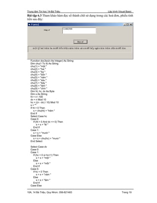 Trung tâm Tin học 14-Bà Triệu Lập trình Visual Basic
10A, 14 Bà Triệu, Quy Nhơn. 056-821483 Trang 19
Bài tập 6.3 Tham khảo hàm đọc số thành chữ sử dụng trong các hoá đơn, phiếu tính
tiền sau đây:
Function doc3so(n As Integer) As String
Dim chu(1 To 9) As String
chu(1) = "một "
chu(2) = "hai "
chu(3) = "ba "
chu(4) = "bốn "
chu(5) = "năm "
chu(6) = "sáu "
chu(7) = "bảy "
chu(8) = "tám "
chu(9) = "chín "
Dim ht, hc, dv As Byte
Dim s As String
ht = n  100
dv = n Mod 10
hc = ((n - dv)  10) Mod 10
s = ""
If ht > 0 Then
s = chu(ht) + "trăm "
End If
Select Case hc
Case 0:
If (ht > 0 And dv <> 0) Then
s = s + "lẻ "
End If
Case 1:
s = s + "mười "
Case Else
s = s + chu(hc) + "mươi "
End Select
Select Case dv
Case 0:
Case 1:
If (hc = 0 or hc=1) Then
s = s + "một "
Else
s = s + "mốt "
End If
Case 5:
If hc = 0 Then
s = s + "năm "
Else
s = s + "lăm "
End If
Case Else
 