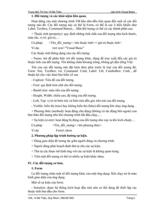 Trung tâm Tin học 14-Bà Triệu Lập trình Visual Basic
10A, 14 Bà Triệu, Quy Nhơn. 056-821483 Trang 2
1. Đối tượng và các khái niệm liên quan.
Hoạt động của một chương trình VB hầu như đều liên quan đến một số các đối
tượng nào đó. Các đối tượng này có thể là Form, có thể là các ô điều khiển như
Label, Textbox, Command Button,…Một đối tượng có thể có các thành phần sau:
+ Thuộc tính (property): quy định những tính chất của đối tượng như kích thước,
màu sắc, vị trí, giá trị,…
Cú pháp: <Tên_đối_tượng>.<tên thuộc tính>=<giá trị thuộc tính>
Ví dụ: txt1.text=”Visual Basic”
Các thuộc tính thông dụng của các đối tượng:
- Name: tên để phân biệt với đối tượng khác, dùng để truy xuất đến các giá trị
thuộc tính của đối tượng. Tên không chứa khoảng trống, không gõ dấu tiếng Việt.
Tên của các đối tượng nên đặt kèm theo phía trước là loại của đối tượng đó:
Form: frm, TextBox: txt, Command: Cmd, Label: Lbl, ComboBox: Cmb,…để
thuận lợi cho việc khai báo biến về sau.
- Caption: Tiêu đề của đối tượng.
- Font: qui định font chữ cho đối tượng.
- BackColor: màu nền của đối tượng.
- Height, Width: chiều cao, độ rộng của đối tượng.
- Left, Top: vị trí từ biên trái và biên trên đến góc trên trái của đối tượng.
- Visible: hiển thị (true) hay không hiển thị (false) đối tượng khi chạy ứng dụng.
+ Phương thức (method): hoạt động chủ động (không có tác động bên ngoài) của
bản thân đối tượng như khi chương trình bắt đầu chạy,…
+ Sự kiện (event): hoạt động bị động của đối tượng như xảy ra khi kích chuột,…
Cú pháp <Tên_đối_tượng>.<tên phương thức>
Ví dụ Form1.show
2. Phương pháp lập trình hướng sự kiện.
+ Dùng giao diện để tương tác giữa người dùng và chương trình.
+ Người dùng phải hoạch định thứ tự cho các sự kiện.
+ Thứ tự các đoạn mã lệnh ứng với các sự kiện là không quan trọng.
+ Trên một đối tượng có thể có nhiều sự kiện khác nhau.
IV. Các đối tượng cơ bản.
1. Form
Là đối tượng chứa một số đối tượng khác của một ứng dụng. Khi chạy nó là màn
hình giao diện của ứng dụng.
Một số sự kiện của form:
- Initialize: được hệ thống kích hoạt đầu tiên nên có thể dùng để thiết lập các
thuộc tính ban đầu cho form.
 