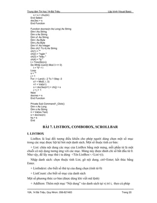 Trung tâm Tin học 14-Bà Triệu Lập trình Visual Basic
10A, 14 Bà Triệu, Quy Nhơn. 056-821483 Trang 20
s = s + chu(dv)
End Select
doc3so = s
End Function
Function docnso(n As Long) As String
Dim t As String
Dim s As String
Dim s1 As String
Dim i As Byte
Dim j As Byte
Dim n1 As Integer
Dim ch(1 To 4) As String
ch(1) = ""
ch(2) = "ngàn "
ch(3) = "triệu "
ch(4) = "tỷ "
t = Trim(Str(n))
Do While (Len(t) Mod 3 <> 0)
t = "0" + t
Loop
s = ""
j = 1
For i = Len(t) - 2 To 1 Step -3
s1 = Mid(t, i, 3)
n1 = Val(s1)
s = doc3so(n1) + ch(j) + s
j = j + 1
Next
docnso = s
End Function
Private Sub Command1_Click()
Dim n As Long
Dim s As String
n = Val(so.Text)
s = docnso(n)
kq = s
End
BÀI 7. LISTBOX, COMBOBOX, SCROLLBAR
I. LISTBOX
ListBox là loại đối tượng điều khiển cho phép người dùng chọn một số mục
trong các mục được liệt kê bởi một danh sách. Một số thuộc tính cơ bản:
+ List: chứa nội dung các mục của ListBox bằng một mảng, mỗi phần tử là một
chuỗi có nội dung tương ứng với các mục. Mảng này được đánh chỉ số bắt đầu từ 0.
Như vậy, để lấy mục thứ i ta dùng <Tên ListBox>.<List>(i).
Nhập danh sách: chọn thuộc tính List, gõ nội dung, ctrl+Enter; kết thúc bằng
Enter.
+ ListIndext: cho biết số thứ tự của đang chọn (tính từ 0)
+ ListCount: cho biết số mục của danh sách
Một số phương thức cơ bản (được dùng khi viết mã lệnh)
+ AddItem: Thêm một mục “Nội dung” vào danh sách tại vị trí i, theo cú pháp
 