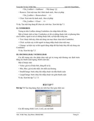 Trung tâm Tin học 14-Bà Triệu Lập trình Visual Basic
10A, 14 Bà Triệu, Quy Nhơn. 056-821483 Trang 21
<Tên_ListBox>.<AddItem> <Nội dung> [i]
+ Remove: Xoá một mục thứ i khỏi danh sách, theo cú pháp
<Tên_ListBox>.<RemoveItem> <i>
+ Clear: Xoá toàn bộ danh sách, theo cú pháp
<Tên_ListBox>.<Clear> <i>
Ví dụ. Tạo một ứng dụng để chọn các môn học. Xem bài tập 7.1
II. COMBOBOX
Tương tự như ListBox nhưng Combobox cho nhập thêm dữ liệu.
Một số thuộc tính cơ bản: Combobox có tất cả những thuộc tính và phương thức
của ListBox, ngoài ra nó có những thuộc tính, sự kiện đặc trưng sau:
+ Text: thuộc tính này chứa nội dung của mục được chọn trên Combobox
+ Click: sự kiện xảy ra khi người sử dụng nhắp chuột chọn một mục.
+ Change: sự kiện xảy ra khi nguời dùng nhập dữ liệu hoặc thay đổi nội dung của
Combobox
Ví dụ: Xem bài tập 7.2
III. HSCROLLBAR, VSCROLLBAR
Các đối tượng này cho phép chọn một giá trị trong một khoảng xác định trước
bằng các thanh cuộn ngang, thanh cuộn dọc.
Một số thuộc tính:
+ Value: giá trị số hiện thời, dùng để xử lý.
+ Min, Max: giá trị nhỏ nhất, lớn nhất của khoảng.
+ SmallChange: bước nhảy khi nhắp chuột vào đầu thanh cuộn
+ LargeChange: bước nhảy khi nhắp chuột vào giữa thanh cuộn
Ví dụ: Xem bài tập 7.2, 7.3
BÀI TẬP 7
Bài tập 7.1 Tạo ứng dụng chọn các môn học theo giao diện sau:
Các đối tượng chính: List1, List2, các nút lệnh
 