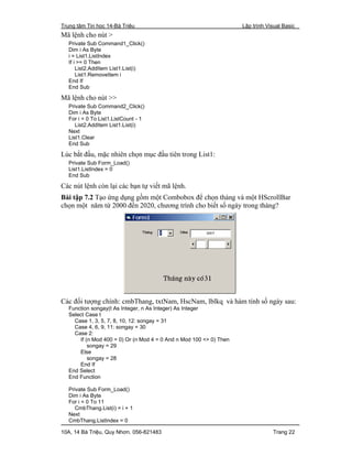 Trung tâm Tin học 14-Bà Triệu Lập trình Visual Basic
10A, 14 Bà Triệu, Quy Nhơn. 056-821483 Trang 22
Mã lệnh cho nút >
Private Sub Command1_Click()
Dim i As Byte
i = List1.ListIndex
If i >= 0 Then
List2.AddItem List1.List(i)
List1.RemoveItem i
End If
End Sub
Mã lệnh cho nút >>
Private Sub Command2_Click()
Dim i As Byte
For i = 0 To List1.ListCount - 1
List2.AddItem List1.List(i)
Next
List1.Clear
End Sub
Lúc bắt đầu, mặc nhiên chọn mục đầu tiên trong List1:
Private Sub Form_Load()
List1.ListIndex = 0
End Sub
Các nút lệnh còn lại các bạn tự viết mã lệnh.
Bài tập 7.2 Tạo ứng dụng gồm một Combobox để chọn tháng và một HScrollBar
chọn một năm từ 2000 đến 2020, chương trình cho biết số ngày trong tháng?
Các đối tượng chính: cmbThang, txtNam, HscNam, lblkq và hàm tính số ngày sau:
Function songay(t As Integer, n As Integer) As Integer
Select Case t
Case 1, 3, 5, 7, 8, 10, 12: songay = 31
Case 4, 6, 9, 11: songay = 30
Case 2:
If (n Mod 400 = 0) Or (n Mod 4 = 0 And n Mod 100 <> 0) Then
songay = 29
Else
songay = 28
End If
End Select
End Function
Private Sub Form_Load()
Dim i As Byte
For i = 0 To 11
CmbThang.List(i) = i + 1
Next
CmbThang.ListIndex = 0
 