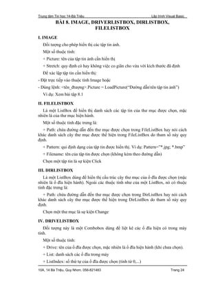 Trung tâm Tin học 14-Bà Triệu Lập trình Visual Basic
10A, 14 Bà Triệu, Quy Nhơn. 056-821483 Trang 24
BÀI 8. IMAGE, DRIVERLISTBOX, DIRLISTBOX,
FILELISTBOX
I. IMAGE
Đối tượng cho phép hiển thị các tập tin ảnh.
Một số thuộc tính:
+ Picture: tên của tập tin ảnh cần hiển thị
+ Stretch: quy định có hay không việc co giãn cho vừa với kích thước đã định
Để xác lập tập tin cần hiển thị:
- Đặt trực tiếp vào thuộc tính Image hoặc
- Dùng lệnh: <tên_đtượng>.Picture = LoadPicture(“Đường dẫntên tập tin ảnh”)
Ví dụ: Xem bài tập 8.1
II. FILELISTBOX
Là một ListBox để hiển thị danh sách các tập tin của thư mục được chọn, mặc
nhiên là của thư mục hiện hành.
Một số thuộc tính đặc trưng là:
+ Path: chứa đường dẫn đến thư mục được chọn trong FileListBox hay nói cách
khác danh sách cây thư mục được thể hiện trong FileListBox do tham số này quy
định.
+ Pattern: qui định dạng của tập tin được hiển thị. Ví dụ: Pattern=”*.jpg; *.bmp”
+ Filename: tên của tập tin được chọn (không kèm theo đường dẫn)
Chọn một tập tin là sự kiện Click
III. DIRLISTBOX
Là một ListBox dùng để hiển thị cấu trúc cây thư mục của ổ đĩa được chọn (mặc
nhiên là ổ đĩa hiện hành). Ngoài các thuộc tính như của một ListBox, nó có thuộc
tính đặc trưng là:
+ Path: chứa đường dẫn đến thư mục được chọn trong DirListBox hay nói cách
khác danh sách cây thư mục được thể hiện trong DirListBox do tham số này quy
định.
Chọn một thư mục là sự kiện Change
IV. DRIVELISTBOX
Đối tượng này là một Combobox dùng để liệt kê các ổ đĩa hiện có trong máy
tính.
Một số thuộc tính:
+ Drive: tên của ổ đĩa được chọn, mặc nhiên là ổ đĩa hiện hành (khi chưa chọn).
+ List: danh sách các ổ đĩa trong máy
+ ListIndex: số thứ tự của ổ đĩa được chọn (tính từ 0,...)
 