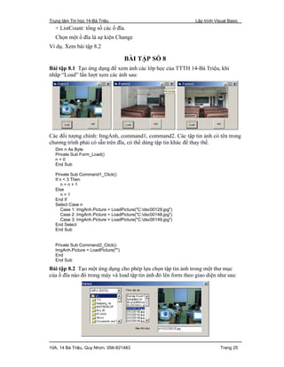 Trung tâm Tin học 14-Bà Triệu Lập trình Visual Basic
10A, 14 Bà Triệu, Quy Nhơn. 056-821483 Trang 25
+ ListCount: tổng số các ổ đĩa.
Chọn một ổ đĩa là sự kiện Change
Ví dụ. Xem bài tập 8.2
BÀI TẬP SỐ 8
Bài tập 8.1 Tạo ứng dụng để xem ảnh các lớp học của TTTH 14-Bà Triệu, khi
nhắp “Load” lần lượt xem các ảnh sau:
Các đối tượng chính: ImgAnh, command1, command2. Các tập tin ảnh có tên trong
chương trình phải có sẵn trên đĩa, có thể dùng tập tin khác để thay thế.
Dim n As Byte
Private Sub Form_Load()
n = 0
End Sub
Private Sub Command1_Click()
If n < 3 Then
n = n + 1
Else
n = 1
End If
Select Case n
Case 1: ImgAnh.Picture = LoadPicture("C:dsc00129.jpg")
Case 2: ImgAnh.Picture = LoadPicture("C:dsc00148.jpg")
Case 3: ImgAnh.Picture = LoadPicture("C:dsc00149.jpg")
End Select
End Sub
Private Sub Command2_Click()
ImgAnh.Picture = LoadPicture("")
End
End Sub
Bài tập 8.2 Tạo một ứng dụng cho phép lựa chọn tập tin ảnh trong một thư mục
của ổ đĩa nào đó trong máy và load tập tin ảnh đó lên form theo giao diện như sau:
 