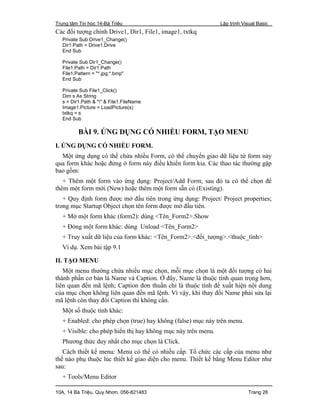 Trung tâm Tin học 14-Bà Triệu Lập trình Visual Basic
10A, 14 Bà Triệu, Quy Nhơn. 056-821483 Trang 26
Các đối tượng chính Drive1, Dir1, File1, image1, txtkq
Private Sub Drive1_Change()
Dir1.Path = Drive1.Drive
End Sub
Private Sub Dir1_Change()
File1.Path = Dir1.Path
File1.Pattern = "*.jpg;*.bmp"
End Sub
Private Sub File1_Click()
Dim s As String
s = Dir1.Path & "" & File1.FileName
Image1.Picture = LoadPicture(s)
txtkq = s
End Sub
BÀI 9. ỨNG DỤNG CÓ NHIỀU FORM, TẠO MENU
I. ỨNG DỤNG CÓ NHIỀU FORM.
Một ứng dụng có thể chứa nhiều Form, có thể chuyển giao dữ liệu từ form này
qua form khác hoặc đứng ở form này điều khiển form kia. Các thao tác thường gặp
bao gồm:
+ Thêm một form vào ứng dụng: Project/Add Form; sau đó ta có thể chọn để
thêm một form mới (New) hoặc thêm một form sẵn có (Existing).
+ Quy định form được mở đầu tiên trong ứng dụng: Project/ Project properties;
trong mục Startup Object chọn tên form được mở đầu tiên.
+ Mở một form khác (form2): dùng <Tên_Form2>.Show
+ Đóng một form khác: dùng Unload <Tên_Form2>
+ Truy xuất dữ liệu của form khác: <Tên_Form2>.<đối_tượng>.<thuộc_tính>
Ví dụ. Xem bài tập 9.1
II. TẠO MENU
Một menu thường chứa nhiều mục chọn, mỗi mục chọn là một đối tượng có hai
thành phần cơ bản là Name và Caption. Ở đây, Name là thuộc tính quan trọng hơn,
liên quan đến mã lệnh; Caption đơn thuần chỉ là thuộc tính để xuất hiện nội dung
của mục chọn không liên quan đến mã lệnh. Vì vậy, khi thay đổi Name phải sửa lại
mã lệnh còn thay đổi Caption thì không cần.
Một số thuộc tính khác:
+ Enabled: cho phép chọn (true) hay không (false) mục này trên menu.
+ Visible: cho phép hiển thị hay không mục này trên menu.
Phương thức duy nhất cho mục chọn là Click.
Cách thiết kế menu: Menu có thể có nhiều cấp. Tổ chức các cấp của menu như
thế nào phụ thuộc lúc thiết kế giao diện cho menu. Thiết kế bằng Menu Editor như
sau:
+ Tools/Menu Editor
 