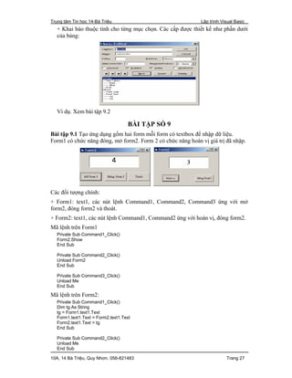 Trung tâm Tin học 14-Bà Triệu Lập trình Visual Basic
10A, 14 Bà Triệu, Quy Nhơn. 056-821483 Trang 27
+ Khai báo thuộc tính cho từng mục chọn. Các cấp được thiết kế như phần dưới
của bảng:
Ví dụ. Xem bài tập 9.2
BÀI TẬP SỐ 9
Bài tập 9.1 Tạo ứng dụng gồm hai form mỗi form có textbox để nhập dữ liệu.
Form1 có chức năng đóng, mở form2. Form 2 có chức năng hoán vị giá trị đã nhập.
Các đối tượng chính:
+ Form1: text1, các nút lệnh Command1, Command2, Command3 ứng với mở
form2, đóng form2 và thoát.
+ Form2: text1, các nút lệnh Command1, Command2 ứng với hoán vị, đóng form2.
Mã lệnh trên Form1
Private Sub Command1_Click()
Form2.Show
End Sub
Private Sub Command2_Click()
Unload Form2
End Sub
Private Sub Command3_Click()
Unload Me
End Sub
Mã lệnh trên Form2:
Private Sub Command1_Click()
Dim tg As String
tg = Form1.text1.Text
Form1.text1.Text = Form2.text1.Text
Form2.text1.Text = tg
End Sub
Private Sub Command2_Click()
Unload Me
End Sub
 