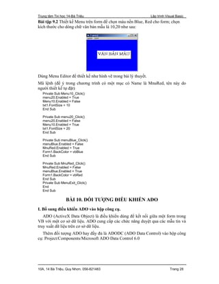 Trung tâm Tin học 14-Bà Triệu Lập trình Visual Basic
10A, 14 Bà Triệu, Quy Nhơn. 056-821483 Trang 28
Bài tập 9.2 Thiết kế Menu trên form để chọn màu nền Blue, Red cho form; chọn
kích thước cho dòng chữ văn bản mẫu là 10,20 như sau:
Dùng Menu Editor để thiết kế như hình vẽ trong bài lý thuyết.
Mã lệnh (để ý trong chương trình có một mục có Name là MnuRed, tên này do
người thiết kế tự đặt)
Private Sub Menu10_Click()
menu20.Enabled = True
Menu10.Enabled = False
txt1.FontSize = 10
End Sub
Private Sub menu20_Click()
menu20.Enabled = False
Menu10.Enabled = True
txt1.FontSize = 20
End Sub
Private Sub menuBlue_Click()
menuBlue.Enabled = False
MnuRed.Enabled = True
Form1.BackColor = vbBlue
End Sub
Private Sub MnuRed_Click()
MnuRed.Enabled = False
menuBlue.Enabled = True
Form1.BackColor = vbRed
End Sub
Private Sub MenuExit_Click()
End
End Sub
BÀI 10. ĐỐI TƯỢNG ĐIỀU KHIỂN ADO
I. Bổ sung điều khiển ADO vào hộp công cụ.
ADO (ActiveX Data Object) là điều khiển dùng để kết nối giữa một form trong
VB với một cơ sở dữ liệu. ADO cung cấp các chức năng duyệt qua các mẫu tin và
truy xuất dữ liệu trên cơ sở dữ liệu.
Thêm đối tượng ADO hay đầy đủ là ADODC (ADO Data Control) vào hộp công
cụ: Project/Components/Microsoft ADO Data Control 6.0
 
