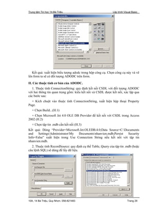 Trung tâm Tin học 14-Bà Triệu Lập trình Visual Basic
10A, 14 Bà Triệu, Quy Nhơn. 056-821483 Trang 29
Kết quả: xuất hiện biểu tượng adodc trong hộp công cụ. Chọn công cụ này và vẽ
lên form ta sẽ có đối tượng ADODC trên form.
II. Các thuộc tính cơ bản của ADODC.
1. Thuộc tính ConnectionString: quy định kết nối CSDL với đối tượng ADODC
với hai thông tin quan trọng gồm: kiểu kết nối và CSDL được kết nối, xác lập qua
các bước sau:
+ Kích chuột vào thuộc tính ConnectionString, xuất hiện hộp thoại Property
Page.
+ Chọn Build...(H.1)
+ Chọn Microsoft Jet 4.0 OLE DB Provider để kết nối với CSDL trong Access
2002 (H.2)
+ Chọn tập tin .mdb cần kết nối (H.3)
Kết quả: Dòng “Provider=Microsoft.Jet.OLEDB.4.0;Data Source=C:Documents
and SettingsAdministratorMy Documentsnhanvien.mdb;Persist Security
Info=False” xuất hiện trong Use Connection String nếu kết nối với tập tin
nhanvien.mdb.
2. Thuộc tính RecordSource: quy định cụ thể Table, Query của tập tin .mdb (hoặc
câu lệnh SQL) sẽ dùng để lấy dữ liệu.
 