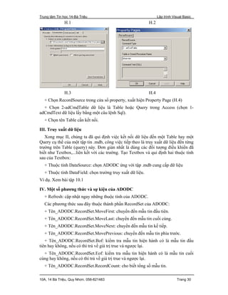 Trung tâm Tin học 14-Bà Triệu Lập trình Visual Basic
10A, 14 Bà Triệu, Quy Nhơn. 056-821483 Trang 30
H.1 H.2
H.3 H.4
+ Chọn RecordSource trong cửa sổ property, xuất hiện Property Page (H.4)
+ Chọn 2-adCmdTable dữ liệu là Table hoặc Query trong Access (chọn 1-
adCmdText dữ liệu lấy bằng một câu lệnh Sql).
+ Chọn tên Table cần kết nối.
III. Truy xuất dữ liệu
Xong mục II, chúng ta đã qui định việc kết nối dữ liệu đến một Table hay một
Query cụ thể của một tập tin .mdb, công việc tiếp theo là truy xuất dữ liệu đến từng
trường trên Table (query) này. Đơn giản nhất là dùng các đối tượng điều khiển đã
biết như Textbox,...liên kết với các trường. Tạo Textbox và qui định hai thuộc tính
sau của Textbox:
+ Thuộc tính DataSource: chọn ADODC ứng với tập .mdb cung cấp dữ liệu
+ Thuộc tính DataField: chọn trường truy xuất dữ liệu.
Ví dụ. Xem bài tập 10.1
IV. Một số phương thức và sự kiện của ADODC
+ Refresh: cập nhật ngay những thuộc tính của ADODC.
Các phương thức sau đây thuộc thành phần RecordSet của ADODC:
+ Tên_ADODC.RecordSet.MoveFirst: chuyển đến mẫu tin đầu tiên.
+ Tên_ADODC.RecordSet.MoveLast: chuyển đến mẫu tin cuối cùng.
+ Tên_ADODC.RecordSet.MoveNext: chuyển đến mẫu tin kế tiếp.
+ Tên_ADODC.RecordSet.MovePrevious: chuyển đến mẫu tin phía trước.
+ Tên_ADODC.RecordSet.Bof: kiểm tra mẫu tin hiện hành có là mẫu tin đầu
tiên hay không, nếu có thì trả về giá trị true và ngược lại.
+ Tên_ADODC.RecordSet.Eof: kiểm tra mẫu tin hiện hành có là mẫu tin cuối
cùng hay không, nếu có thì trả về giá trị true và ngược lại.
+ Tên_ADODC.RecordSet.RecordCount: cho biết tổng số mẫu tin.
 