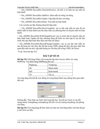 Trung tâm Tin học 14-Bà Triệu Lập trình Visual Basic
10A, 14 Bà Triệu, Quy Nhơn. 056-821483 Trang 31
+ Tên_ADODC.RecordSet.AbsolutePosition: chi biết vị trí hiện tại của mẫu tin
hiện hành.
+ Tên_ADODC.RecordSet.AddNew: thêm mẫu tin trống vào bảng
+ Tên_ADODC.RecordSet.Update: Cập nhật dữ liệu vào bảng.
+ Tên_ADODC.RecordSet.Delete: Xoá mẫu tin hiện hành.
Các sự kiện sau đây thường dùng khi lập trình:
+ Tên_ADODC.RecordSet.MoveComplete: xảy ra khi một mẫu tin nào đó trở
thành mẫu tin hiện hành (sau khi thực hiện các phương thức di chuyển mẫu tin hiện
hành)
+ Tên_ADODC.RecordSet.WillChangeRecord: xảy ra trước khi di chuyển mẫu tin
hiện hành hoặc Update dữ liệu (thường dùng để kiểm tra tính hợp lệ của dữ liệu
trước khi cập nhật hoặc thực hiện một thao tác khác)
+ Tên_ADODC.RecordSet.RecordChangeComplete: xảy ra sau khi một mẫu tin
nào đó hoàn tất việc thay đổi dữ liệu trong CSDL (dùng để thay đổi giao diện liên
quan đến mẫu tin mới, cập nhật thông tin vừa thay đổi trong CSDL lên form)
Ví dụ. Xem bài tập 10.2
BÀI TẬP SỐ 10
Bài tập 10.1 Mở bảng Nhân viên trong bài tập môn Access, thêm vào vùng
MaPhong. Tạo thêm bảng DMPhong như sau:
Maphong Tenphong
HC Hành chính
KD Kinh doanh
TV Tài vụ
Tạo ứng dụng liên kết để xem thông tin trong bảng Danh mục phòng theo giao diện
như sau:
Hướng dẫn: Thực hiện các bước như trong bài học. Sau đó tạo Form và các đối
tượng chính: txtmaphong, txttenphong liên kết với các trường mã phòng, tên phòng
của bảng.
Bài tập 10.2 Tạo ứng dụng để thực hiện các thao tác trên bảng nhân viên như đã gợi
ý trên form sau đây:
 