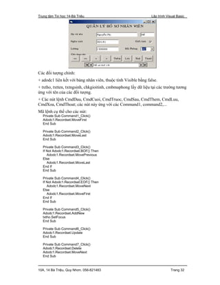 Trung tâm Tin học 14-Bà Triệu Lập trình Visual Basic
10A, 14 Bà Triệu, Quy Nhơn. 056-821483 Trang 32
Các đối tượng chính:
+ adodc1 liên kết với bảng nhân viên, thuộc tính Visible bằng false.
+ txtho, txtten, txtngsinh, chkgioitinh, cmbmaphong lấy dữ liệu tại các trường tương
ứng với tên của các đối tượng.
+ Các nút lệnh CmdDau, CmdCuoi, CmdTruoc, CmdSau, CmdThem, CmdLuu,
CmdXoa, CmdThoat; các nút này ứng với các Command1, command2,...
Mã lệnh cụ thể cho các nút:
Private Sub Command1_Click()
Adodc1.Recordset.MoveFirst
End Sub
Private Sub Command2_Click()
Adodc1.Recordset.MoveLast
End Sub
Private Sub Command3_Click()
If Not Adodc1.Recordset.BOF() Then
Adodc1.Recordset.MovePrevious
Else
Adodc1.Recordset.MoveLast
End If
End Sub
Private Sub Command4_Click()
If Not Adodc1.Recordset.EOF() Then
Adodc1.Recordset.MoveNext
Else
Adodc1.Recordset.MoveFirst
End If
End Sub
Private Sub Command5_Click()
Adodc1.Recordset.AddNew
txtho.SetFocus
End Sub
Private Sub Command6_Click()
Adodc1.Recordset.Update
End Sub
Private Sub Command7_Click()
Adodc1.Recordset.Delete
Adodc1.Recordset.MoveNext
End Sub
 
