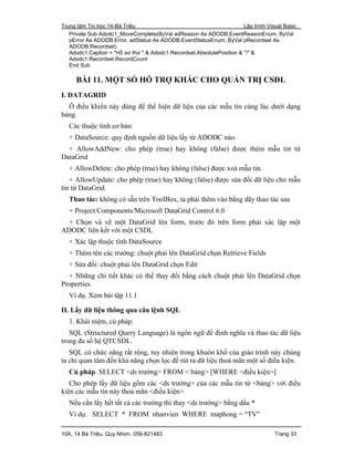 Trung tâm Tin học 14-Bà Triệu Lập trình Visual Basic
10A, 14 Bà Triệu, Quy Nhơn. 056-821483 Trang 33
Private Sub Adodc1_MoveComplete(ByVal adReason As ADODB.EventReasonEnum, ByVal
pError As ADODB.Error, adStatus As ADODB.EventStatusEnum, ByVal pRecordset As
ADODB.Recordset)
Adodc1.Caption = "Hồ sơ thứ " & Adodc1.Recordset.AbsolutePosition & "/" &
Adodc1.Recordset.RecordCount
End Sub
BÀI 11. MỘT SỐ HỖ TRỢ KHÁC CHO QUẢN TRỊ CSDL
I. DATAGRID
Ô điều khiển này dùng để thể hiện dữ liệu của các mẫu tin cùng lúc dưới dạng
bảng.
Các thuộc tính cơ bản:
+ DataSource: quy định nguồn dữ liệu lấy từ ADODC nào.
+ AllowAddNew: cho phép (true) hay không (false) được thêm mẫu tin từ
DataGrid
+ AllowDelete: cho phép (true) hay không (false) được xoá mẫu tin.
+ AllowUpdate: cho phép (true) hay không (false) được sửa đổi dữ liệu cho mẫu
tin từ DataGrid.
Thao tác: không có sẵn trên ToolBox, ta phải thêm vào bằng dãy thao tác sau
+ Project/Components/Microsoft DataGrid Control 6.0
+ Chọn và vẽ một DataGrid lên form, trước đó trên form phải xác lập một
ADODC liên kết với một CSDL
+ Xác lập thuộc tính DataSource
+ Thêm tên các trường: chuột phải lên DataGrid chọn Retrieve Fields
+ Sửa đổi: chuột phải lên DataGrid chọn Edit
+ Những chi tiết khác có thể thay đổi bằng cách chuột phải lên DataGrid chọn
Properties.
Ví dụ. Xem bài tập 11.1
II. Lấy dữ liệu thông qua câu lệnh SQL
1. Khái niệm, cú pháp:
SQL (Structured Query Language) là ngôn ngữ để định nghĩa và thao tác dữ liệu
trong đa số hệ QTCSDL.
SQL có chức năng rất rộng, tuy nhiên trong khuôn khổ của giáo trình này chúng
ta chỉ quan tâm đến khả năng chọn lọc để rút ra dữ liệu thoả mãn một số điều kiện.
Cú pháp. SELECT <ds trường> FROM < bảng> [WHERE <điều kiện>]
Cho phép lấy dữ liệu gồm các <ds trường> của các mẫu tin từ <bảng> với điều
kiện các mẫu tin này thoả mãn <điều kiện>
Nếu cần lấy hết tất cả các trường thì thay <ds trường> bằng dấu *
Ví dụ: SELECT * FROM nhanvien WHERE maphong = “TV”
 