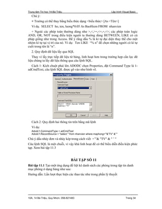 Trung tâm Tin học 14-Bà Triệu Lập trình Visual Basic
10A, 14 Bà Triệu, Quy Nhơn. 056-821483 Trang 34
Chú ý:
+ Trường có thể thay bằng biểu thức dạng <biểu thức> [As <Tên>]
Ví dụ. SELECT ho, ten, luong*0.05 As BaoHiem FROM nhanvien
+ Ngoài các phép toán thường dùng như >,<,>=,<=,=,<>; các phép toán logic
AND, OR, NOT trong điều kiện người ta thường dùng BETWEEN, LIKE có cú
pháp giống như trong Access. Để ý rằng dấu % là kí tự đại diện thay thế cho một
nhóm kí tự tại vị trí của nó. Ví dụ: Ten LIKE “% n” để chọn những người có kí tự
cuối trong tên là “n”.
2. Quy định dữ liệu lấy qua SQL
Thay vì lấy trực tiếp dữ liệu từ bảng, linh hoạt hơn trong trường hợp cần lọc dữ
liệu chúng ta lấy dữ liệu thông qua câu lệnh SQL.
Cách 1: Kích chuột phải lên ADODC chọn Properties, đặt Command Type là 1-
adCmdText, câu lệnh SQL được gõ vào như hình vẽ.
Cách 2: Quy định hai thông tin trên bằng mã lệnh
Ví dụ:
Adodc1.CommandType = adCmdText
Adodc1.RecordSource = "select * from nhanvien where maphong=’"&”TV” &”’”
Chú ý dấu nháy đơn và nháy kép trong cách viết =’"& "TV" & " ’ "
Câu lệnh SQL là một chuỗi, vì vậy khá linh hoạt để có thể biểu diễn điều kiện phức
tạp. Xem bài tập 11.3
BÀI TẬP SỐ 11
Bài tập 11.1 Tạo một ứng dụng để liệt kê danh sách các phòng trong tập tin danh
mục phòng ở dạng bảng như sau:
Hướng dẫn: Lần lượt thực hiện các thao tác như trong phần lý thuyết
 