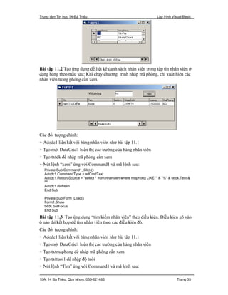 Trung tâm Tin học 14-Bà Triệu Lập trình Visual Basic
10A, 14 Bà Triệu, Quy Nhơn. 056-821483 Trang 35
Bài tập 11.2 Tạo ứng dụng để liệt kê danh sách nhân viên trong tập tin nhân viên ở
dạng bảng theo mẫu sau: Khi chạy chương trình nhập mã phòng, chỉ xuất hiện các
nhân viên trong phòng cần xem.
Các đối tượng chính:
+ Adodc1 liên kết với bảng nhân viên như bài tập 11.1
+ Tạo một DataGrid1 hiển thị các trường của bảng nhân viên
+ Tạo txtdk để nhập mã phòng cần xem
+ Nút lệnh “xem” ứng với Command1 và mã lệnh sau:
Private Sub Command1_Click()
Adodc1.CommandType = adCmdText
Adodc1.RecordSource = "select * from nhanvien where maphong LIKE '" & "%" & txtdk.Text &
"'"
Adodc1.Refresh
End Sub
Private Sub Form_Load()
Form1.Show
txtdk.SetFocus
End Sub
Bài tập 11.3 Tạo ứng dụng “tìm kiếm nhân viên” theo điều kiện. Điều kiện gõ vào
ô nào thì kết hợp để tìm nhân viên thoả các điều kiện đó.
Các đối tượng chính:
+ Adodc1 liên kết với bảng nhân viên như bài tập 11.1
+ Tạo một DataGrid1 hiển thị các trường của bảng nhân viên
+ Tạo txtmaphong để nhập mã phòng cần xem
+ Tạo txttuoi1 để nhập độ tuổi
+ Nút lệnh “Tìm” ứng với Command1 và mã lệnh sau:
 
