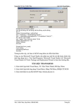 Trung tâm Tin học 14-Bà Triệu Lập trình Visual Basic
10A, 14 Bà Triệu, Quy Nhơn. 056-821483 Trang 36
Private Sub Command1_Click()
Dim dk As String, dk1 As String, dk2 As String, sql As String
dk = ""
Adodc1.CommandType = adCmdText
dk1 = "maphong = '" & txtmaphong.Text & "'"
dk2 = " year(date())-year(ngaysinh)>='" & Val(txttuoi1.Text) & "'"
dk = dk1 & " and " & dk2
sql = "select * from nhanvien where " & dk
Adodc1.RecordSource = sql
Adodc1.Refresh
End Sub
Private Sub Form_Load()
Form1.Show
txtmaphong.SetFocus
End Sub
Tương tự như vậy, các bạn có thể bổ sung thêm các điều kiện khác.
Công cụ của Microsoft Visual Studio cho phép tạo một bộ cài đặt hoàn chỉnh cho
một ứng dụng tuỳ ý. Vào Start/Programs/ Microsoft Visual Studio 6.0/ Microsoft
Visual Studio 6.0 Tools/ Package and Deployment Wizard và làm theo hướng dẫn.
TÀI LIỆU THAM KHẢO
1. Giáo trình Lập trình Visual Basic, TS. Trần Thiên Thành, ĐH Quy Nhơn.
2. Giáo trình Lập trình ứng dụng Visual Basic, Đặng Thế Khoa, ĐHQG TP HCM
3. Giáo trình điện tử của Bộ GD-ĐT http://ebook.edu.net.vn
 