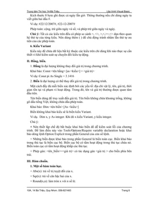 Trung tâm Tin học 14-Bà Triệu Lập trình Visual Basic
10A, 14 Bà Triệu, Quy Nhơn. 056-821483 Trang 6
Kích thước 8 byte ghi được cả ngày lẫn giờ. Thông thường nếu chỉ dùng ngày ta
viết giữa hai dấu #.
Ví dụ: #22/12/2007#, #22-12-2007#
Phép toán: cộng, trừ giữa ngày và số; và phép trừ giữa ngày và ngày.
Chú ý: Tất cả các kiểu trên đều có phép so sánh =, <>, >,<,>=,<= dựa theo quan
hệ thứ tự của từng kiểu. Nên dùng thêm ( ) để chủ động tránh nhầm lẫn thứ tự ưu
tiên của các phép toán.
6. Kiểu Variant
Kiểu này để chứa dữ liệu bất kỳ thuộc các kiểu trên chỉ dùng khi nào thực sự cần
thiết vì khó kiểm soát sự chuyển đổi kiểu tự động.
II. Hằng, biến.
1. Hằng là đại lượng không thay đổi giá trị trong chương trình.
Khai báo: Const <tên hằng> [as <kiểu>] = <giá trị>
Ví dụ: Const pi As Single = 3.1416
2. Biến là đại lượng có thể thay đổi giá trị trong chương trình.
Một cách đầy đủ mỗi biến xác định bởi các yếu tố: địa chỉ vật lý, tên, giá trị, thời
gian tồn tại và phạm vi hoạt động. Trong đó, tên và giá trị thường được quan tâm
đầu tiên.
Tên biến dùng để truy xuất đến giá trị. Tên biến không chứa khoảng trống, không
gõ dấu tiếng Việt, không chứa dấu phép toán.
Khai báo: Dim <tên biến> [As <kiểu>]
Biến không khai báo kiểu sẽ là biến kiểu Variant.
Ví dụ. Dim x, y As integer. Khi đó x kiểu Variant, y kiểu integer.
Chú ý:
+ Nên thiết lập chế độ bắt buộc khai báo biến để dễ kiểm soát lỗi của chương
trình. Để làm điều này vào Tools/Options/Require variable declaration hoặc khai
báo dòng lệnh Option Explicit trong phần General của cửa sổ lệnh.
+ Những biến được khai báo trong phần General là biến toàn cục. Biến khai báo
trong thủ tục là biến cục bộ. Biến cục bộ có tầm hoạt động trong thủ tục chứa nó.
Biến toàn cục có tầm hoạt động khắp các thủ tục.
+ Phép gán: <tên_biến>=<giá trị> có tác dụng gán <giá trị > cho biến phía bên
trái.
III. Hàm chuẩn.
1. Một số hàm toán học.
+ Abs(x): trả về trị tuyệt đối của x.
+ Sqr(x): trả về căn bậc hai của x.
+ Round(x,n): làm tròn x với n số lẻ.
 