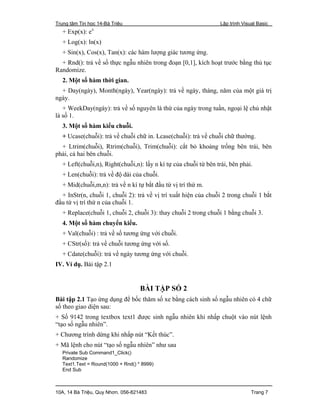 Trung tâm Tin học 14-Bà Triệu Lập trình Visual Basic
10A, 14 Bà Triệu, Quy Nhơn. 056-821483 Trang 7
+ Exp(x): ex
+ Log(x): ln(x)
+ Sin(x), Cos(x), Tan(x): các hàm lượng giác tương ứng.
+ Rnd(): trả về số thực ngẫu nhiên trong đoạn [0,1], kích hoạt trước bằng thủ tục
Randomize.
2. Một số hàm thời gian.
+ Day(ngày), Month(ngày), Year(ngày): trả về ngày, tháng, năm của một giá trị
ngày.
+ WeekDay(ngày): trả về số nguyên là thứ của ngày trong tuần, ngoại lệ chủ nhật
là số 1.
3. Một số hàm kiểu chuỗi.
+ Ucase(chuỗi): trả về chuỗi chữ in. Lcase(chuỗi): trả về chuỗi chữ thường.
+ Ltrim(chuỗi), Rtrim(chuỗi), Trim(chuỗi): cắt bỏ khoảng trống bên trái, bên
phải, cả hai bên chuỗi.
+ Left(chuỗi,n), Right(chuỗi,n): lấy n kí tự của chuỗi từ bên trái, bên phải.
+ Len(chuỗi): trả về độ dài của chuỗi.
+ Mid(chuỗi,m,n): trả về n kí tự bắt đầu từ vị trí thứ m.
+ InStr(n, chuỗi 1, chuỗi 2): trả về vị trí xuất hiện của chuỗi 2 trong chuỗi 1 bắt
đầu từ vị trí thứ n của chuỗi 1.
+ Replace(chuỗi 1, chuỗi 2, chuỗi 3): thay chuỗi 2 trong chuỗi 1 bằng chuỗi 3.
4. Một số hàm chuyển kiểu.
+ Val(chuỗi) : trả về số tương ứng với chuỗi.
+ CStr(số): trả về chuỗi tương ứng với số.
+ Cdate(chuỗi): trả về ngày tương ứng với chuỗi.
IV. Ví dụ. Bài tập 2.1
BÀI TẬP SỐ 2
Bài tập 2.1 Tạo ứng dụng để bốc thăm số xe bằng cách sinh số ngẫu nhiên có 4 chữ
số theo giao diện sau:
+ Số 9142 trong textbox text1 được sinh ngẫu nhiên khi nhấp chuột vào nút lệnh
“tạo số ngẫu nhiên”.
+ Chương trình dừng khi nhấp nút “Kết thúc”.
+ Mã lệnh cho nút “tạo số ngẫu nhiên” như sau
Private Sub Command1_Click()
Randomize
Text1.Text = Round(1000 + Rnd() * 8999)
End Sub
 