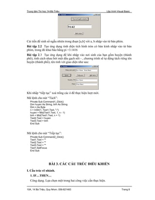 Trung tâm Tin học 14-Bà Triệu Lập trình Visual Basic
10A, 14 Bà Triệu, Quy Nhơn. 056-821483 Trang 8
Cải tiến để sinh số ngẫu nhiên trong đoạn [a,b] với a, b nhập vào từ bàn phím.
Bài tập 2.2 Tạo ứng dụng tính diện tích hình tròn có bán kính nhập vào từ bàn
phím, trong đó khai báo hằng pi =3.1416
Bài tập 2.3 Tạo ứng dụng để khi nhập vào nơi sinh của bạn gồm huyện (thành
phố), tỉnh cách nhau bởi một dấu gạch nối - , chương trình sẽ tự động tách riêng tên
huyện (thành phố), tên tỉnh với giao diện như sau:
Khi nhấp “tiếp tục” xoá trống các ô để thực hiện lượt mới.
Mã lệnh cho nút “Tách”:
Private Sub Command1_Click()
Dim huyen As String, tinh As String
Dim n As Byte
n = InStr(1, Text1.Text, "-")
huyen = Mid(Text1.Text, 1, n - 1)
tinh = Mid(Text1.Text, n + 1)
Text2.Text = huyen
Text3.Text = tinh
End Sub
Mã lệnh cho nút “Tiếp tục”:
Private Sub Command2_Click()
Text1.Text = ""
Text2.Text = ""
Text3.Text = ""
Text1.SetFocus
End Sub
BÀI 3. CÁC CẤU TRÚC ĐIỀU KHIỂN
I. Cấu trúc rẽ nhánh.
1. IF…THEN…
Công dụng. Lựa chọn một trong hai công việc cần thực hiện.
 