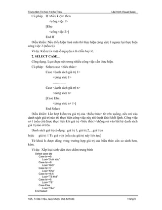 Trung tâm Tin học 14-Bà Triệu Lập trình Visual Basic
10A, 14 Bà Triệu, Quy Nhơn. 056-821483 Trang 9
Cú pháp. If <điều kiện> then
<công việc 1>
[Else
<công việc 2>]
End If
Điều khiển: Nếu điều kiện thoả mãn thì thực hiện công việc 1 ngược lại thực hiện
công việc 2 (nếu có).
Ví dụ. Kiểm tra một số nguyên n là chẵn hay lẻ.
2. SELECT CASE…
Công dụng. Lựa chọn một trong nhiều công việc cần thực hiện.
Cú pháp: Select case <biểu thức>
Case <danh sách giá trị 1>
<công việc 1>
…………
Case <danh sách giá trị n>
<công việc n>
[Case Else
<công việc n+1>]
End Select
Điều khiển: Lần lượt kiểm tra giá trị của <biểu thức> từ trên xuống, nếu rơi vào
danh sách giá trị nào thì thực hiện công việc nấy rồi thoát khỏi khối lệnh. Công việc
n+1 (nếu có) được thực hiện khi giá trị <biểu thức> không rơi vào bất kỳ danh sách
giá trị nào ở trên.
Danh sách giá trị có dạng: giá trị 1, giá trị 2,…giá trị n
hoặc giá trị 1 To giá trị n (nếu các giá trị này liên tục)
Từ khoá Is được dùng trong trường hợp giá trị của biểu thức cần so sánh hơn,
kém.
Ví dụ: Xếp loại sinh viên theo điểm trung bình
Select case dtb
Case Is>=9
Loai=”Xuất sắc”
Case Is>=8
Loai=”Giỏi”
Case Is>=7
Loai=”Khá”
Case Is>=6.5
Loai=”TB khá”
Case Is>=5
Loai=”TB”
Case Else
Loai=”Yếu”
End Select
 