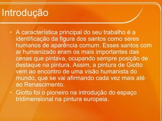 IntroduçãoA característica principal do seu trabalho é a identificação da figura dos santos como seres humanos de aparência comum. Esses santos com ar humanizado eram os mais importantes das cenas que pintava, ocupando sempre posição de destaque na pintura. Assim, a pintura de Giotto vem ao encontro de uma visão humanista do mundo, que se vai afirmando cada vez mais até ao Renascimento. Giotto foi o pioneiro na introdução do espaço tridimensional na pintura europeia.