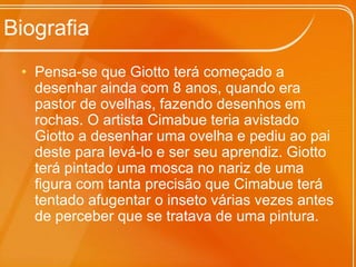 BiografiaPensa-se que Giotto terá começado a desenhar ainda com 8 anos, quando era pastor de ovelhas, fazendo desenhos em rochas. O artista Cimabue teria avistado Giotto a desenhar uma ovelha e pediu ao pai deste para levá-lo e ser seu aprendiz. Giotto terá pintado uma mosca no nariz de uma figura com tanta precisão que Cimabue terá tentado afugentar o inseto várias vezes antes de perceber que se tratava de uma pintura.