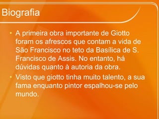 BiografiaA primeira obra importante de Giotto foram os afrescos que contam a vida de São Francisco no teto da Basílica de S. Francisco de Assis. No entanto, há dúvidas quanto à autoria da obra. Visto que giotto tinha muito talento, a sua fama enquanto pintor espalhou-se pelo mundo.