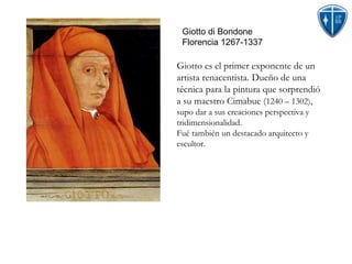 Giotto di Bondone Florencia 1267-1337 Giotto es el primer exponente de un artista renacentista. Dueño de una técnica para la pintura que sorprendió a su maestro Cimabue ( 1240 – 1302), supo dar a sus creaciones perspectiva y tridimensionalidad. Fué también un destacado arquitecto y escultor. 