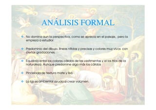 ANÁLISIS FORMAL
No domina aun la perspectiva, como se aprecia en el paisaje, pero la
empieza a estudiar.

Predominio del dibujo, líneas nítidas y precisas y colores muy vivos con
ciertas gradaciones.

Equilibrio entre los colores cálidos de las vestimentas y el los fríos de la
naturaleza. Aunque predomine algo más los cálidos

Pincelada de textura mate y lisa.

La luz es ambiental ayuda a crear volúmen.
 