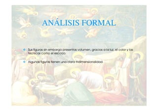 ANÁLISIS FORMAL


Sus figuras sin embargo presentas volumen, gracias a la luz, el color y las
técnicas como el escorzo.

Algunas figuras tienen una clara tridimensionalidad.
 