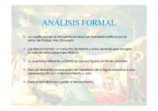 ANÁLISIS FORMAL
La capilla donde se encuentra la obra fue mandada edificar por el
señor de Padua: Arso Strovegni.

Los frescos forman un conjunto de treinta y ocho escenas que recogen
la vida de estos personajes Bíblicos.

Lo que hace diferente a Giotto es que sus figuras ya tienen volumen.

Será un referente porque pasa del hieratismo de la figura bizantina a una
representación con más movimiento y vida.

Será el que abra las puertas al Renacimiento.
 