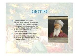 GIOTTO

Gótico itálico o trecentista:
surgido en el siglo XIII en Italia, se
caracteriza por la aproximación
realizada a la representación de
la profundidad –que culminará en
el Renacimiento con la
perspectiva lineal.
El arte de Giotto fue innovador
Es considerado precursor de la
evolución que poco después llevó
al Renacimiento.
 