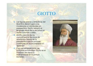 GIOTTO
Las figuras planas y simbólicas del
Bizantino dieron lugar a las
modeladas e individuales en
perspectiva. Giotto adoptó el
lenguaje visual de la escultura al
darles volumen y peso.
Giotto carecía de los
conocimientos técnicos de
anatomía y teoría de la
perspectiva que los pintores
posteriores se acostumbraron a
aprender.
Con sus composiciones de
profunda emotividad, Giotto es el
iniciador del espacio
tridimensional en la pintura
europea.
 