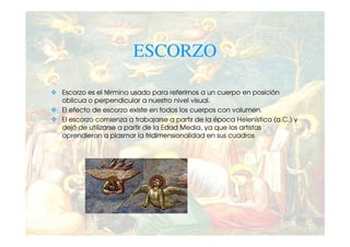 ESCORZO

Escorzo es el término usado para referirnos a un cuerpo en posición
oblicua o perpendicular a nuestro nivel visual.
El efecto de escorzo existe en todos los cuerpos con volumen.
El escorzo comienza a trabajarse a partir de la época Helenística (a.C.) y
dejó de utilizarse a partir de la Edad Media, ya que los artistas
aprendieron a plasmar la tridimensionalidad en sus cuadros
 