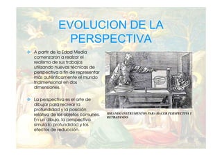 EVOLUCION DE LA
             PERSPECTIVA
A partir de la Edad Media
comenzaron a realzar el
realismo de sus trabajos
utilizando nuevas técnicas de
perspectiva a fin de representar
más auténticamente el mundo
tridimensional en dos
dimensiones.

La perspectiva es el arte de
dibujar para recrear la
profundidad y la posición
relativa de los objetos comunes.   IDEANDO INSTRUMENTOS PARA HACER PERSPECTIVA Y
                                   RETRATANDO.
En un dibujo, la perspectiva
simula la profundidad y los
efectos de reducción.
 