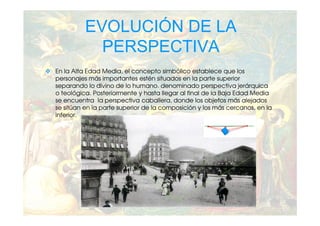 EVOLUCIÓN DE LA
            PERSPECTIVA
En la Alta Edad Media, el concepto simbólico establece que los
personajes más importantes estén situados en la parte superior
separando lo divino de lo humano. denominado perspectiva jerárquica
o teológica. Posteriormente y hasta llegar al final de la Baja Edad Media
se encuentra la perspectiva caballera, donde los objetos más alejados
se sitúan en la parte superior de la composición y los más cercanos, en la
inferior.
 