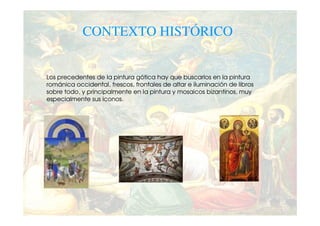 CONTEXTO HISTÓRICO


Los precedentes de la pintura gótica hay que buscarlos en la pintura
románica occidental, frescos, frontales de altar e iluminación de libros
sobre todo, y principalmente en la pintura y mosaicos bizantinos, muy
especialmente sus iconos.
 