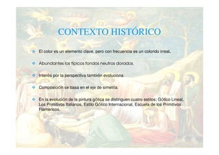 CONTEXTO HISTÓRICO
El color es un elemento clave, pero con frecuencia es un colorido irreal.

Abundantes los típicos fondos neutros dorados.

Interés por la perspectiva también evoluciona.

Composición se basa en el eje de simetría.

En la evolución de la pintura gótica se distinguen cuatro estilos: Gótico Lineal,
Los Primitivos Italianos, Estilo Gótico Internacional, Escuela de los Primitivos
Flamencos.
 