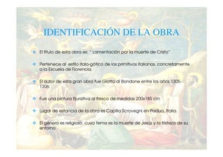 IDENTIFICACIÓN DE LA OBRA
El título de esta obra es: “ Lamentación por la muerte de Cristo”

Pertenece al estilo italo-gótico de los primitivos italianos, concretamente
a la Escuela de Florencia.

El autor de esta gran obra fue Giotto di Bondone entre los años 1305-
1306.

Fue una pintura fijurativa al fresco de medidas 200x185 cm

Lugar de estancia de la obra es Capilla Scrovegni en Padua, Italia.

El género es religioso, cuyo tema es la muerte de Jesús y la tristeza de su
entorno.
 