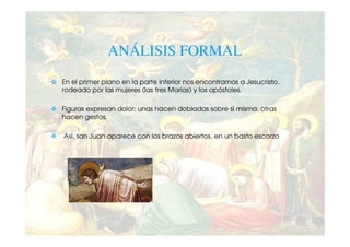 ANÁLISIS FORMAL
En el primer plano en la parte inferior nos encontramos a Jesucristo,
rodeado por las mujeres (las tres Marías) y los apóstoles.

Figuras expresan dolor: unas hacen dobladas sobre sí misma, otras
hacen gestos.

Así, san Juan aparece con los brazos abiertos, en un basto escorzo
 