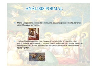 ANÁLISIS FORMAL


María Magdalena, sentada en el suelo, coge los pies de Cristo, llorando
dramática por su muerte.




 Incluso los diez ángeles que aparecen en el cielo, en escorzo para
resaltar carácter dramático, se unen a estas diversas manifestaciones de
desesperación: lloran, estirándose del pelo los cabellos, se cubren el
rostro y gritan.
 
