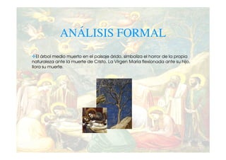ANÁLISIS FORMAL
   El árbol medio muerto en el paisaje árido, simboliza el horror de la propia
naturaleza ante la muerte de Cristo. La Virgen María flexionada ante su hijo,
llora su muerte.
 