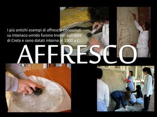 I più antichi esempi di affreschi conosciuti
su intonaco umido furono trovati sull'isola
di Creta e sono datati intorno al 1500 a.C..
 