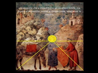 «Or avvenne che si incontrò con un cavaliere nobile, ma
povero e malvestito; mosso a compassione, spogliatosi lo
rivestì»;
 