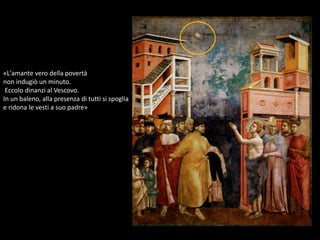 «L'amante vero della povertà
non indugiò un minuto.
Eccolo dinanzi al Vescovo.
In un baleno, alla presenza di tutti si spoglia
e ridona le vesti a suo padre»
 