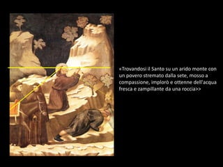 «Trovandosi il Santo su un arido monte con
un povero stremato dalla sete, mosso a
compassione, implorò e ottenne dell'acqua
fresca e zampillante da una roccia>>
 